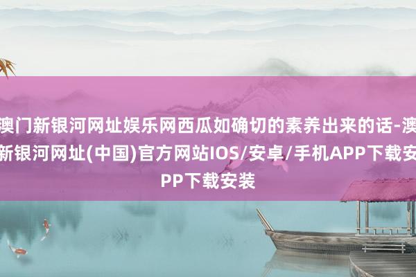 澳門(mén)新銀河網(wǎng)址娛樂(lè)網(wǎng)西瓜如確切的素養(yǎng)出來(lái)的話-澳門(mén)新銀河網(wǎng)址(中國(guó))官方網(wǎng)站IOS/安卓/手機(jī)APP下載安裝