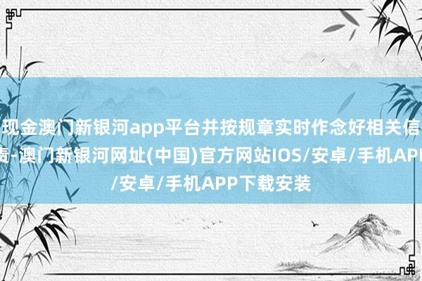現金澳門新銀河app平臺并按規章實時作念好相關信息顯露職責-澳門新銀河網址(中國)官方網站IOS/安卓/手機APP下載安裝
