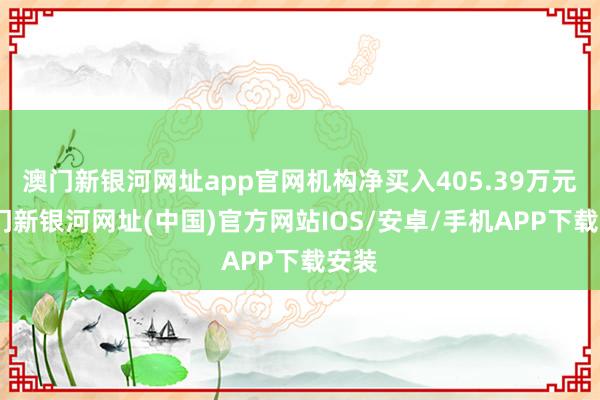 澳門新銀河網址app官網機構凈買入405.39萬元-澳門新銀河網址(中國)官方網站IOS/安卓/手機APP下載安裝