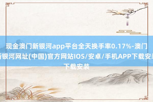 現(xiàn)金澳門(mén)新銀河app平臺(tái)全天換手率0.17%-澳門(mén)新銀河網(wǎng)址(中國(guó))官方網(wǎng)站IOS/安卓/手機(jī)APP下載安裝