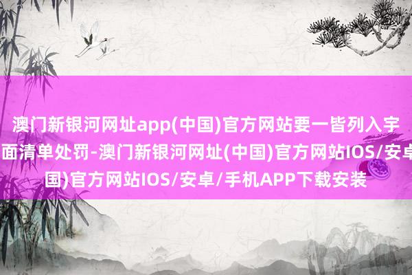 澳門新銀河網址app(中國)官方網站要一皆列入宇宙和洽的市集準入負面清單處罰-澳門新銀河網址(中國)官方網站IOS/安卓/手機APP下載安裝