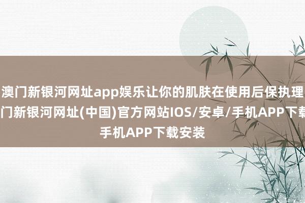 澳門新銀河網址app娛樂讓你的肌膚在使用后保執理會-澳門新銀河網址(中國)官方網站IOS/安卓/手機APP下載安裝