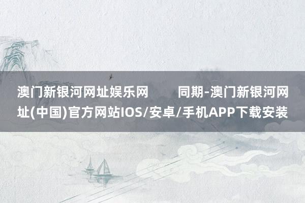 澳門新銀河網(wǎng)址娛樂網(wǎng)        同期-澳門新銀河網(wǎng)址(中國)官方網(wǎng)站IOS/安卓/手機(jī)APP下載安裝