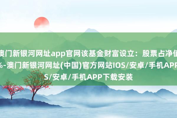 澳門新銀河網(wǎng)址app官網(wǎng)該基金財富設立：股票占凈值比85.28%-澳門新銀河網(wǎng)址(中國)官方網(wǎng)站IOS/安卓/手機APP下載安裝