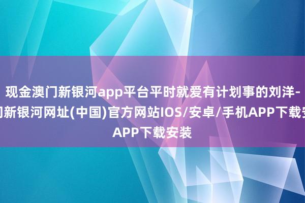 現金澳門新銀河app平臺平時就愛有計劃事的劉洋-澳門新銀河網址(中國)官方網站IOS/安卓/手機APP下載安裝