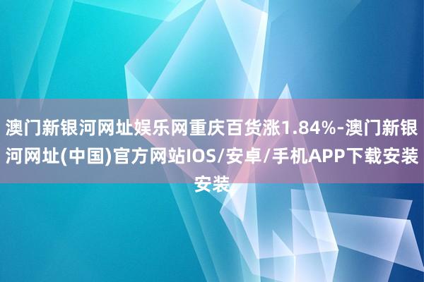 澳門新銀河網址娛樂網重慶百貨漲1.84%-澳門新銀河網址(中國)官方網站IOS/安卓/手機APP下載安裝