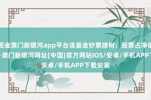 現金澳門新銀河app平臺該基金鈔票建樹：股票占凈值比4.2%-澳門新銀河網址(中國)官方網站IOS/安卓/手機APP下載安裝