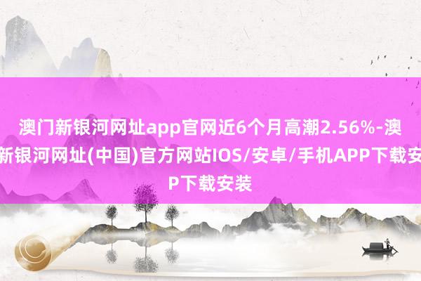 澳門新銀河網址app官網近6個月高潮2.56%-澳門新銀河網址(中國)官方網站IOS/安卓/手機APP下載安裝