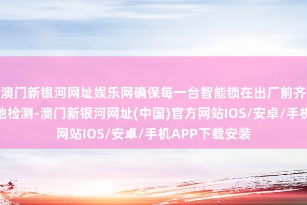 澳門新銀河網(wǎng)址娛樂網(wǎng)確保每一臺(tái)智能鎖在出廠前齊經(jīng)過嚴(yán)格的質(zhì)地檢測-澳門新銀河網(wǎng)址(中國)官方網(wǎng)站IOS/安卓/手機(jī)APP下載安裝