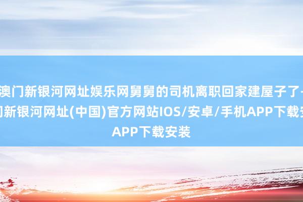 澳門新銀河網(wǎng)址娛樂網(wǎng)舅舅的司機(jī)離職回家建屋子了-澳門新銀河網(wǎng)址(中國(guó))官方網(wǎng)站IOS/安卓/手機(jī)APP下載安裝