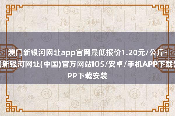 澳門新銀河網址app官網最低報價1.20元/公斤-澳門新銀河網址(中國)官方網站IOS/安卓/手機APP下載安裝