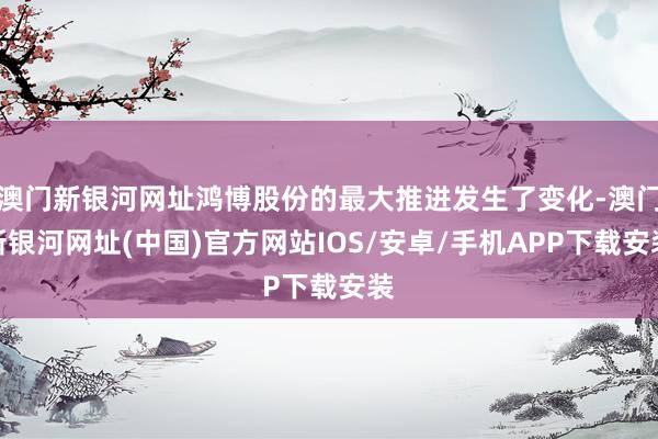 澳門新銀河網址鴻博股份的最大推進發生了變化-澳門新銀河網址(中國)官方網站IOS/安卓/手機APP下載安裝