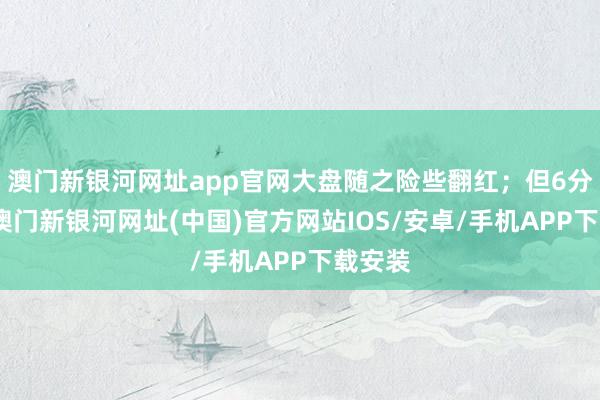 澳門新銀河網(wǎng)址app官網(wǎng)大盤隨之險(xiǎn)些翻紅；但6分鐘后-澳門新銀河網(wǎng)址(中國(guó))官方網(wǎng)站IOS/安卓/手機(jī)APP下載安裝