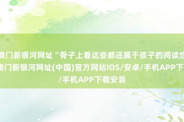 澳門新銀河網址“骨子上看這些都還屬于孩子的閱讀悠然區-澳門新銀河網址(中國)官方網站IOS/安卓/手機APP下載安裝