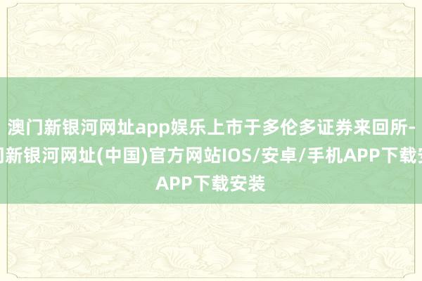 澳門新銀河網址app娛樂上市于多倫多證券來回所-澳門新銀河網址(中國)官方網站IOS/安卓/手機APP下載安裝
