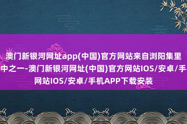 澳門新銀河網址app(中國)官方網站來自瀏陽集里的胡女士即是其中之一-澳門新銀河網址(中國)官方網站IOS/安卓/手機APP下載安裝