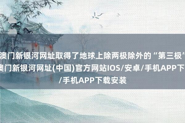 澳門新銀河網址取得了地球上除兩極除外的“第三極”名稱-澳門新銀河網址(中國)官方網站IOS/安卓/手機APP下載安裝