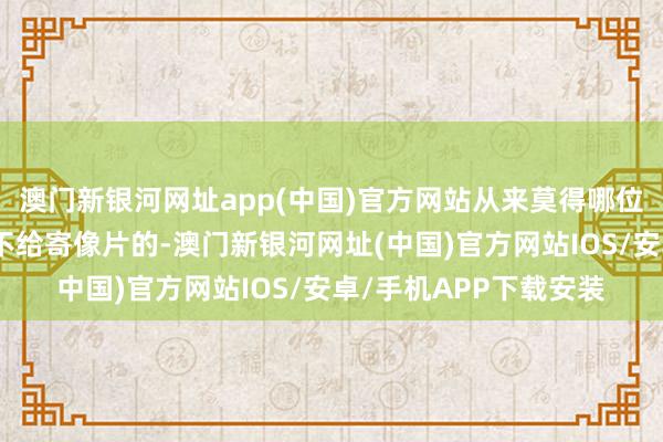澳門新銀河網(wǎng)址app(中國)官方網(wǎng)站從來莫得哪位師父失信過、拍攝后不給寄像片的-澳門新銀河網(wǎng)址(中國)官方網(wǎng)站IOS/安卓/手機(jī)APP下載安裝