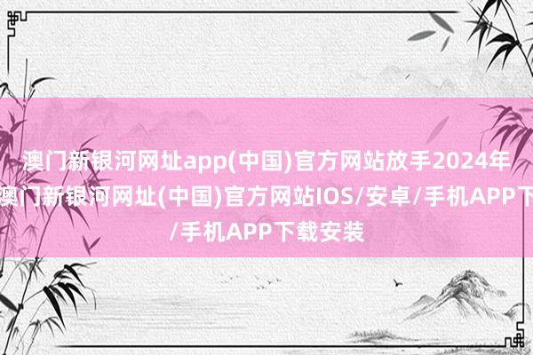 澳門新銀河網(wǎng)址app(中國)官方網(wǎng)站放手2024年9月底-澳門新銀河網(wǎng)址(中國)官方網(wǎng)站IOS/安卓/手機(jī)APP下載安裝
