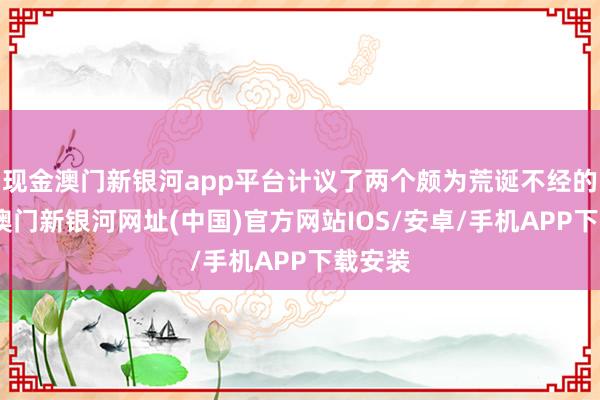 現(xiàn)金澳門新銀河app平臺(tái)計(jì)議了兩個(gè)頗為荒誕不經(jīng)的計(jì)謀-澳門新銀河網(wǎng)址(中國(guó))官方網(wǎng)站IOS/安卓/手機(jī)APP下載安裝