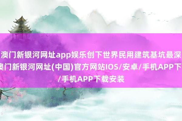 澳門新銀河網(wǎng)址app娛樂(lè)創(chuàng)下世界民用建筑基坑最深記載-澳門新銀河網(wǎng)址(中國(guó))官方網(wǎng)站IOS/安卓/手機(jī)APP下載安裝