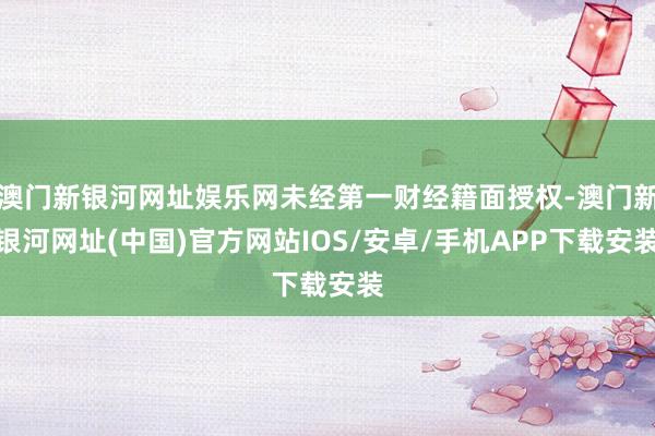 澳門新銀河網(wǎng)址娛樂網(wǎng)未經(jīng)第一財(cái)經(jīng)籍面授權(quán)-澳門新銀河網(wǎng)址(中國)官方網(wǎng)站IOS/安卓/手機(jī)APP下載安裝