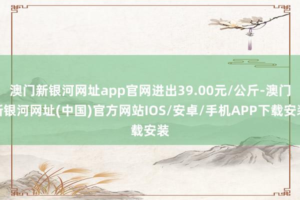 澳門新銀河網址app官網進出39.00元/公斤-澳門新銀河網址(中國)官方網站IOS/安卓/手機APP下載安裝