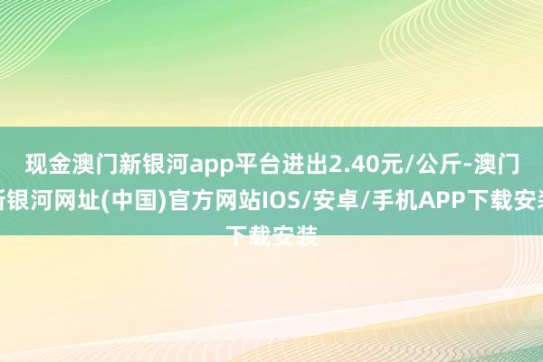現金澳門新銀河app平臺進出2.40元/公斤-澳門新銀河網址(中國)官方網站IOS/安卓/手機APP下載安裝