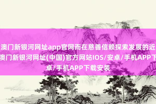 澳門新銀河網址app官網而在慈善信賴探索發展的近9年間-澳門新銀河網址(中國)官方網站IOS/安卓/手機APP下載安裝