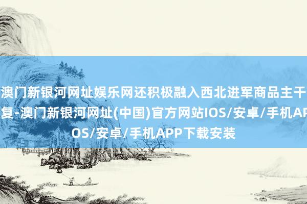 澳門新銀河網(wǎng)址娛樂(lè)網(wǎng)還積極融入西北進(jìn)軍商品主干流通走廊修復(fù)-澳門新銀河網(wǎng)址(中國(guó))官方網(wǎng)站IOS/安卓/手機(jī)APP下載安裝
