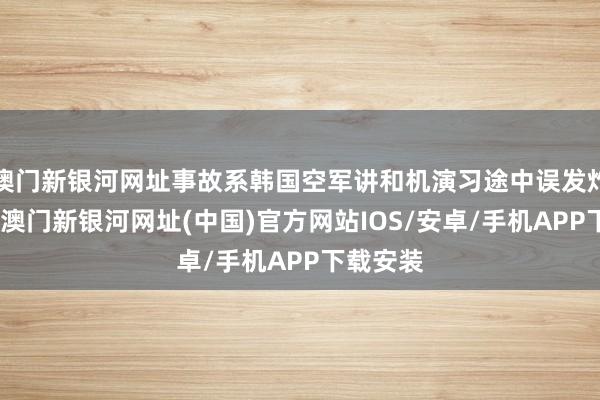 澳門新銀河網(wǎng)址事故系韓國空軍講和機演習(xí)途中誤發(fā)炸彈所致-澳門新銀河網(wǎng)址(中國)官方網(wǎng)站IOS/安卓/手機APP下載安裝