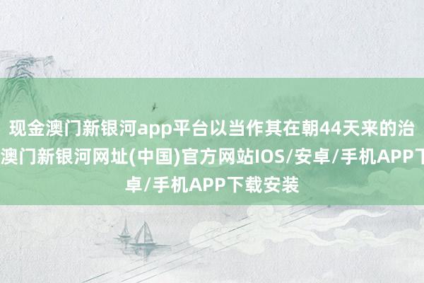 現金澳門新銀河app平臺以當作其在朝44天來的治績之一-澳門新銀河網址(中國)官方網站IOS/安卓/手機APP下載安裝