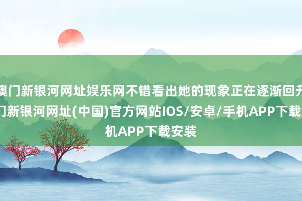澳門新銀河網(wǎng)址娛樂網(wǎng)不錯(cuò)看出她的現(xiàn)象正在逐漸回升-澳門新銀河網(wǎng)址(中國)官方網(wǎng)站IOS/安卓/手機(jī)APP下載安裝