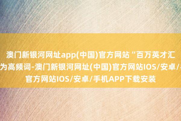 澳門新銀河網址app(中國)官方網站“百萬英才匯南粵”行徑規畫成為高頻詞-澳門新銀河網址(中國)官方網站IOS/安卓/手機APP下載安裝