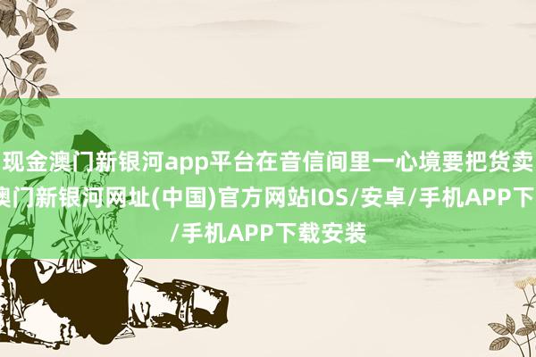 現(xiàn)金澳門新銀河app平臺在音信間里一心境要把貨賣出去-澳門新銀河網(wǎng)址(中國)官方網(wǎng)站IOS/安卓/手機(jī)APP下載安裝