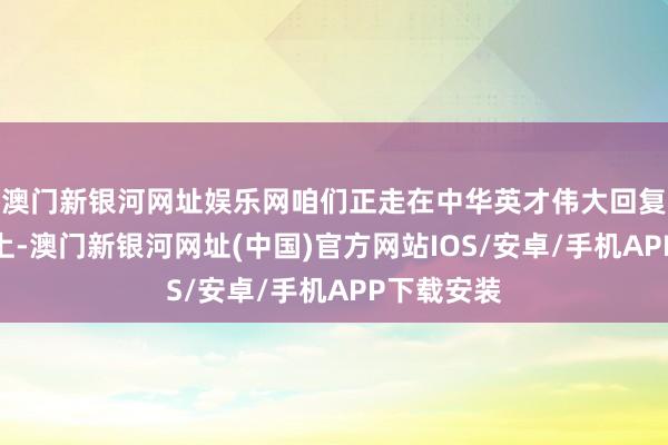 澳門新銀河網址娛樂網咱們正走在中華英才偉大回復的說念路上-澳門新銀河網址(中國)官方網站IOS/安卓/手機APP下載安裝