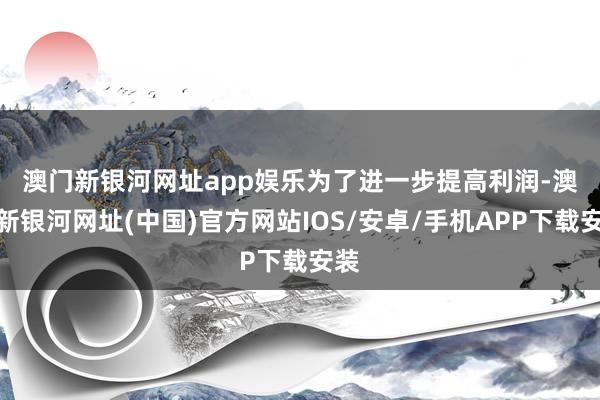 澳門新銀河網(wǎng)址app娛樂　　為了進一步提高利潤-澳門新銀河網(wǎng)址(中國)官方網(wǎng)站IOS/安卓/手機APP下載安裝