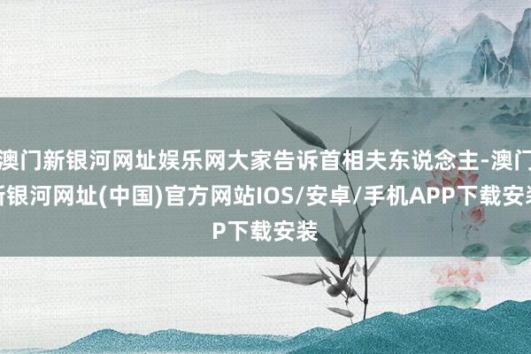 澳門新銀河網址娛樂網大家告訴首相夫東說念主-澳門新銀河網址(中國)官方網站IOS/安卓/手機APP下載安裝