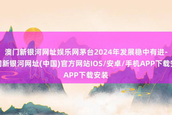 澳門新銀河網(wǎng)址娛樂網(wǎng)茅臺2024年發(fā)展穩(wěn)中有進-澳門新銀河網(wǎng)址(中國)官方網(wǎng)站IOS/安卓/手機APP下載安裝