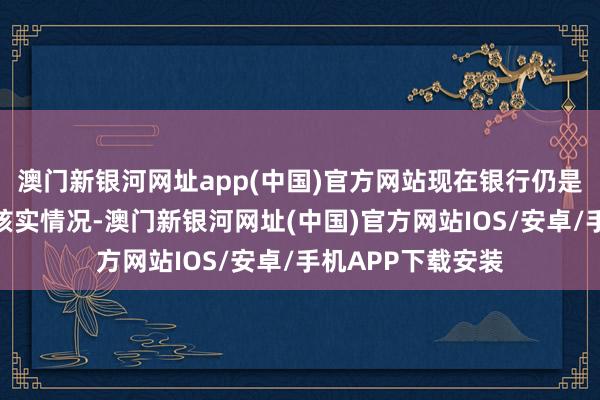 澳門新銀河網(wǎng)址app(中國)官方網(wǎng)站現(xiàn)在銀行仍是安排專東說念主核實情況-澳門新銀河網(wǎng)址(中國)官方網(wǎng)站IOS/安卓/手機APP下載安裝