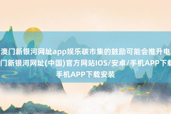 澳門新銀河網址app娛樂碳市集的鼓勵可能會推升電價-澳門新銀河網址(中國)官方網站IOS/安卓/手機APP下載安裝