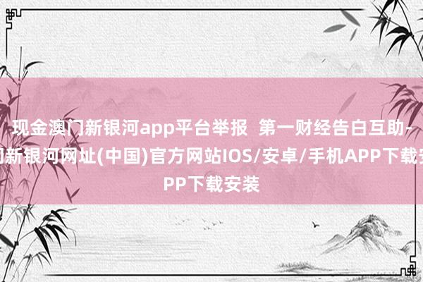 現金澳門新銀河app平臺舉報  第一財經告白互助-澳門新銀河網址(中國)官方網站IOS/安卓/手機APP下載安裝
