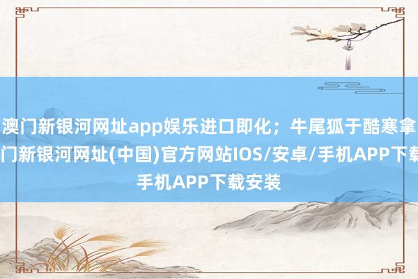 澳門新銀河網(wǎng)址app娛樂進(jìn)口即化；牛尾狐于酷寒拿獲-澳門新銀河網(wǎng)址(中國)官方網(wǎng)站IOS/安卓/手機(jī)APP下載安裝