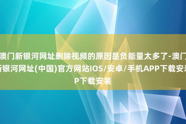 澳門新銀河網(wǎng)址刪除視頻的原因是負(fù)能量太多了-澳門新銀河網(wǎng)址(中國)官方網(wǎng)站IOS/安卓/手機(jī)APP下載安裝