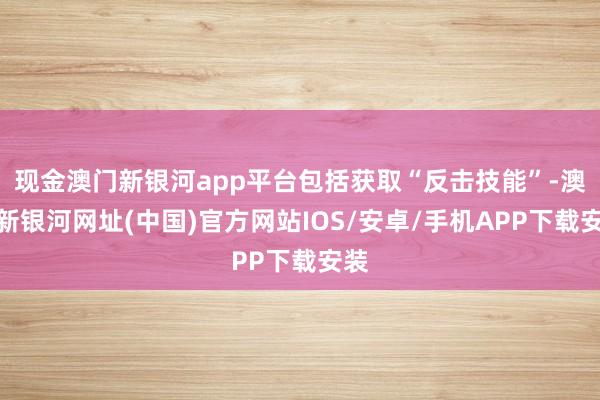 現(xiàn)金澳門新銀河app平臺包括獲取“反擊技能”-澳門新銀河網(wǎng)址(中國)官方網(wǎng)站IOS/安卓/手機(jī)APP下載安裝