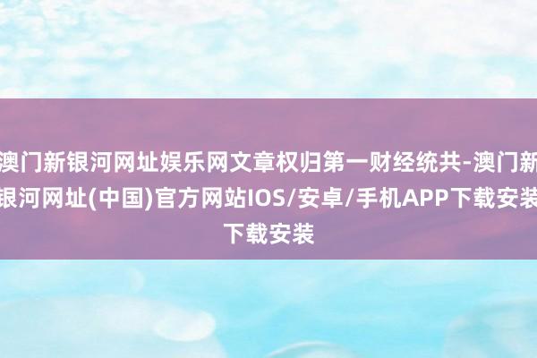 澳門新銀河網址娛樂網文章權歸第一財經統共-澳門新銀河網址(中國)官方網站IOS/安卓/手機APP下載安裝