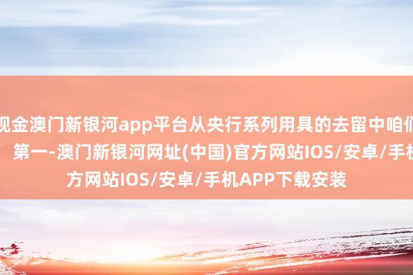 現(xiàn)金澳門新銀河app平臺(tái)從央行系列用具的去留中咱們不錯(cuò)看出三點(diǎn)： 　　第一-澳門新銀河網(wǎng)址(中國)官方網(wǎng)站IOS/安卓/手機(jī)APP下載安裝