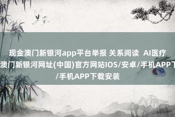 現(xiàn)金澳門新銀河app平臺舉報 關(guān)系閱讀  AI醫(yī)療大音書-澳門新銀河網(wǎng)址(中國)官方網(wǎng)站IOS/安卓/手機APP下載安裝